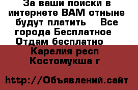 За ваши поиски в интернете ВАМ отныне будут платить! - Все города Бесплатное » Отдам бесплатно   . Карелия респ.,Костомукша г.